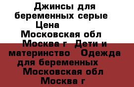 Джинсы для беременных серые › Цена ­ 1 000 - Московская обл., Москва г. Дети и материнство » Одежда для беременных   . Московская обл.,Москва г.